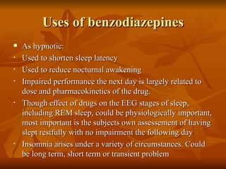 Uses of benzodiazepines As hypnotic: Used to shorten sleep latency Used to reduce nocturnal awakening Impaired performance the next day is largely related to dose and pharmacokinetics of the drug. Though effect of drugs on the EEG stages of sleep, including REM sleep, could be physiologically important, most important is the subjects own assessement of having slept restfully with no impairment the following day Insomnia arises under a variety of circumstances. Could be long term, short term or transient problem 