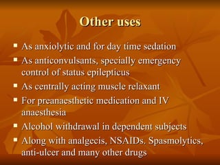 Other uses As anxiolytic and for day time sedation As anticonvulsants, specially emergency control of status epilepticus As centrally acting muscle relaxant For preanaesthetic medication and IV anaesthesia Alcohol withdrawal in dependent subjects Along with analgecis, NSAIDs. Spasmolytics, anti-ulcer and many other drugs 