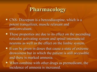 Pharmacology  CNS- Diazepam is a benzodiazepine, which is a potent tranquilizer, muscle relaxant and anticonvulsant. These properties are due to its effect on the ascending reticular activating system and spinal internuncial neurons as well as the effect on the limbic system. It can be given in doses that cause a state of extreme drowsiness but in which the patient is still accessible and there is marked amnesia. When combine with other drugs as premedicant, the incidence of amnesia is increased. 