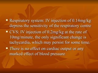 Respiratory system: IV injection of 0.14mg/kg depress the sensitivity of the respiratory centre CVS: IV injection of 0.2mg/kg at the rate of 10mg/minute, the only significant change is tachycardia, which may persist for some time.  There is no effect on cardiac output or any marked effect of blood pressure 