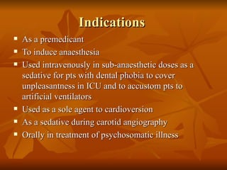 Indications  As a premedicant To induce anaesthesia Used intravenously in sub-anaesthetic doses as a sedative for pts with dental phobia to cover unpleasantness in ICU and to accustom pts to artificial ventilators Used as a sole agent to cardioversion As a sedative during carotid angiography Orally in treatment of psychosomatic illness 