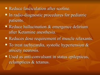 Reduce fasciculation after scoline. In radio-diagnostic procedures for pediatric patients. Reduce hallucination & emergence delirium after Ketamine anesthesia. Reduces dose requirement of muscle relaxants. To treat tachycardia, systolic hypertension & anxiety neurosis. Used as anti-convulsant in status epilepticus, eclampticus & tetanus. 