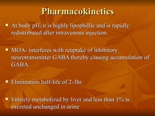 Pharmacokinetics  At body pH, it is highly lipophillic and is rapidly redistributed after intravenous injection. MOA- interferes with reuptake of inhibitory neurotransmitter GABA thereby causing accumulation of GABA.  Elimination half-life of 2-3hr. Entirely metabolized by liver and less than 1% is excreted unchanged in urine 