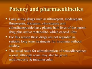 Potency and pharmacokinetics Long acting drugs such as nitrazepam, medazepam, flurazepam, diazepam, chorazepate and chlordiazepoxide have plasma half-lives of the parent drug plus active metabolite, which exceed 10hr. For this reason these drugs are not regarded as suitable long term treatments for insomnia without anxiety. The usual route for administration of benzodiazepines is oral, although some may also be given intravenously & intramuscular. 