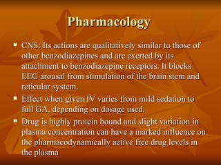 Pharmacology  CNS: Its actions are qualitatively similar to those of other benzodiazepines and are exerted by its attachment to benzodiazepine receptors. It blocks EEG arousal from stimulation of the brain stem and reticular system. Effect when given IV varies from mild sedation to full GA, depending on dosage used. Drug is highly protein bound and slight variation in plasma concentration can have a marked influence on the pharmacodynamically active free drug levels in the plasma 
