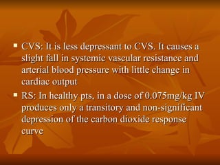 CVS: It is less depressant to CVS. It causes a slight fall in systemic vascular resistance and arterial blood pressure with little change in cardiac output RS: In healthy pts, in a dose of 0.075mg/kg IV produces only a transitory and non-significant depression of the carbon dioxide response curve 