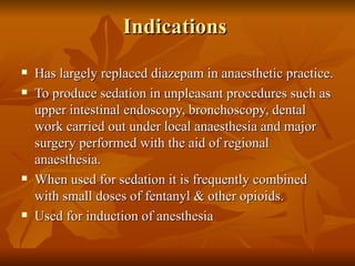 Indications  Has largely replaced diazepam in anaesthetic practice. To produce sedation in unpleasant procedures such as upper intestinal endoscopy, bronchoscopy, dental work carried out under local anaesthesia and major surgery performed with the aid of regional anaesthesia.  When used for sedation it is frequently combined with small doses of fentanyl & other opioids. Used for induction of anesthesia 
