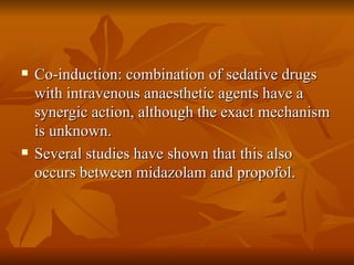 Co-induction: combination of sedative drugs with intravenous anaesthetic agents have a synergic action, although the exact mechanism is unknown. Several studies have shown that this also occurs between midazolam and propofol. 