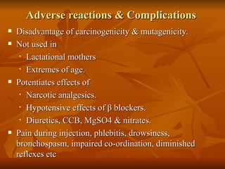 Adverse reactions & Complications  Disadvantage of carcinogenicity & mutagenicity. Not used in  Lactational mothers Extremes of age. Potentiates effects of  Narcotic analgesics. Hypotensive effects of  β  blockers. Diuretics, CCB, MgSO4 & nitrates. Pain during injection, phlebitis, drowsiness, bronchospasm, impaired co-ordination, diminished reflexes etc  