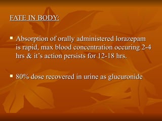 FATE IN BODY: Absorption of orally administered lorazepam is rapid, max blood concentration occuring 2-4 hrs & it’s action persists for 12-18 hrs. 80% dose recovered in urine as glucuronide 