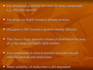 Gut absorption is reliable but slow for some compounds, e.g., chlordiazepoxide. The drugs are highly bound to plasma proteins. Diazepam is 96% bound to protein, mainly albumin. They have a large apparent volume of distribution because all of the drugs are highly lipid-soluble. Two compounds in clinical practice are water soluble chlordiazepoxide and midazolam. Water solubility of midazolam is pH-dependent 