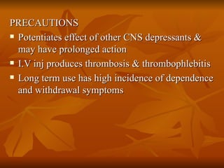 PRECAUTIONS Potentiates effect of other CNS depressants & may have prolonged action I.V inj produces thrombosis & thrombophlebitis  Long term use has high incidence of dependence and withdrawal symptoms 
