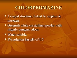 CHLORPROMAZINE 3 ringed structure, linked by sulphur & nitrogen. Greenish white crystalline powder with slightly pungent odour.  Water soluble. 5% solution has pH of 4.5 