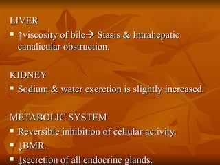 LIVER  ↑ viscosity of bile   Stasis & Intrahepatic canalicular obstruction.  KIDNEY Sodium & water excretion is slightly increased. METABOLIC SYSTEM Reversible inhibition of cellular activity. ↓ BMR. ↓ secretion of all endocrine glands. 