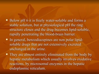 Below pH 6 it is freely water-soluble and forms a stable solution, but at physiological pH the ring structure closes and the drug becomes lipid-soluble, rapidly penetrating the blood-brain barrier. In general, benzodiazepines are non polar lipid-soluble drugs that are not extensively excreted unchanged in the urine. They are almost entirely eliminated from the body by hepatic metabolism which usually involves oxidative reactions, by microsomal enzymes in the hepatic endoplasmic reticulum. 