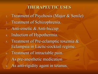 THERAPEUTIC USES Treatment of Psychosis (Major & Senile) Treatment of Schizophrenia. Anti-emetic & Anti-hiccup Induction of Hypothermia. Treatment of Pre-eclamptic toxemia & Eclampsia in Lactic-cocktail regime. Treatment of intractable pain. As pre-anesthetic medication  As anti-rigidity agent in tetanus. 