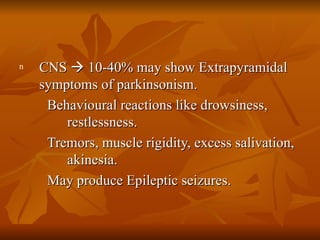 CNS    10-40% may show Extrapyramidal symptoms of parkinsonism. Behavioural reactions like drowsiness, restlessness. Tremors, muscle rigidity, excess salivation, akinesia. May produce Epileptic seizures. 