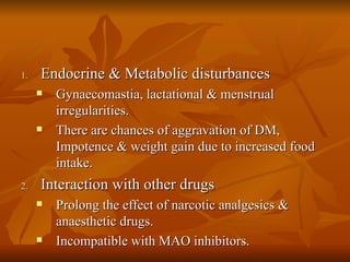 Endocrine & Metabolic disturbances  Gynaecomastia, lactational & menstrual irregularities. There are chances of aggravation of DM, Impotence & weight gain due to increased food intake. Interaction with other drugs  Prolong the effect of narcotic analgesics & anaesthetic drugs. Incompatible with MAO inhibitors. 