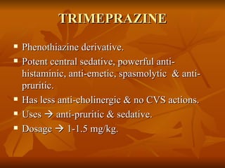 TRIMEPRAZINE Phenothiazine derivative. Potent central sedative, powerful anti-histaminic, anti-emetic, spasmolytic  & anti-pruritic. Has less anti-cholinergic & no CVS actions. Uses    anti-pruritic & sedative. Dosage    1-1.5 mg/kg. 