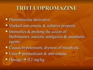 TRIFLUOPROMAZINE Phenothiazine derivative. Marked anti-emetic & sedative property Intensifies & prolong the action of Barbiturates, narcotic analgesics & anesthetic agents. Causes hypotension, dryness of mouth etc. Uses   premedicant & anti-emetic. Dosage    0.2 mg/kg. 