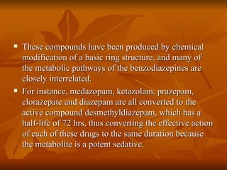 These compounds have been produced by chemical modification of a basic ring structure, and many of the metabolic pathways of the benzodiazepines are closely interrelated. For instance, medazopam, ketazolam, prazepam, clorazepate and diazepam are all converted to the active compound desmethyldiazepam, which has a half-life of 72 hrs, thus converting the effective action of each of these drugs to the same duration because the metabolite is a potent sedative. 