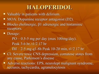 HALOPERIDOL Valuable in patients with delirium. MOA: Dopamine receptor antagonist (D2). Blocks cholinergic,  β 1 adrenergic and histaminic receptors. Dosage:  PO – 0.5-5 mg per day (max 100mg/day).  Peak 3-6 hr, t1/2 17 hr IM – 2-5 mg q1-8h Peak 10-20 min, t1/2 17 hr CI: Severe toxic CNS depression, comatose states from any cause, Parkinson’s disease Adverse reactions: EPS, neurolept malignant syndrome, seizures, tachycardia, agranulocytosis 