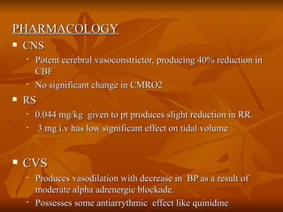 PHARMACOLOGY CNS Potent cerebral vasoconstrictor, producing 40% reduction in CBF  No significant change in CMRO2 RS  0.044 mg/kg  given to pt produces slight reduction in RR. 3 mg i.v has low significant effect on tidal volume  CVS Produces vasodilation with decrease in  BP as a result of moderate alpha adrenergic blockade. Possesses some antiarrythmic  effect like quinidine   