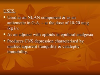 USES: Used as an NLAN component & as an antiemetic in G.A. – at the dose of 10-20 mcg /kg i.v.  As an adjunct with opioids in epidural analgesia  Produces CNS depression characterised by marked apparent tranquility & cataleptic immobility.  