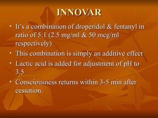 INNOVAR It’s a combination of droperidol & fentanyl in ratio of 5:1 (2.5 mg/ml & 50 mcg/ml respectively) This combination is simply an additive effect  Lactic acid is added for adjustment of pH to 3.5 Consciousness returns within 3-5 min after cessation. 