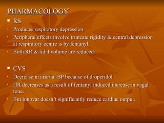 PHARMACOLOGY RS Produces respiratory depression  Peripheral effects involve truncate rigidity & central depression at respiratory centre is by fentanyl. Both RR & tidal volume are reduced CVS Decrease in arterial BP because of droperidol HR decreases as a result of fentanyl induced increase in vagal tone.  But innovar doesn’t significantly reduce cardiac output. 
