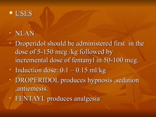 USES NLAN  Droperidol should be administered first  in the dose of 5-150 mcg /kg followed by incremental dose of fentanyl in 50-100 mcg.  Induction dose: 0.1 – 0.15 ml/kg  DROPERIDOL produces hypnosis ,sedation ,antiemesis. FENTAYL produces analgesia 