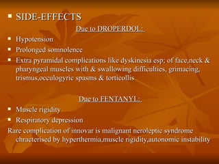 SIDE-EFFECTS Due to DROPERDOL:  Hypotension Prolonged somnolence Extra pyramidal complications like dyskinesia esp; of face,neck & pharyngeal muscles with & swallowing difficulties, grimacing, trismus,occulogyric spasms & torticollis Due to FENTANYL:  Muscle rigidity  Respiratory depression  Rare complication of innovar is malignant neroleptic syndrome chracterised by hyperthermia,muscle rigidity,autonomic instability 