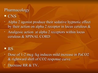 Pharmacology CNS  Alpha 2 agonist produce their sedative hypnotic effect by their action on alpha 2 receptor in locus ceruleus &  Analgesic action  at alpha 2 receptors within locus ceruleus & SPINAL CORD RS Dose of 1-2 mcg /kg induces mild increase in PaCO2 & rightward shift of CO2 response curve.  Decrease RR & TV .  
