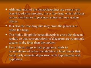 Although most of the benzodiazepines are extensively bound to plasma proteins, it is a free drug, which diffuses across membranes to produce central nervous system effects. It is also the free drug that may cross the placenta to affect the fetus. The highly lipophilic benzodiazepines cross the placenta rapidly so that concentrations of diazepam are commonly greater in the fetus than the mother. Use of these drugs in late pregnancy leads to accumulation of active metabolites in fetal tissues that cause early neonatal depression with hypothermia and hypotonia 