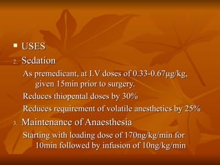 USES Sedation As premedicant, at I.V doses of 0.33-0.67 μ g/kg, given 15min prior to surgery. Reduces thiopental doses by 30% Reduces requirement of volatile anesthetics by 25% Maintenance of Anaesthesia Starting with loading dose of 170ng/kg/min for 10min followed by infusion of 10ng/kg/min 