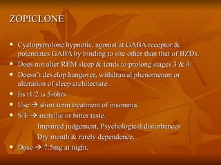 ZOPICLONE Cyclopyrrolone hypnotic, agonist at GABA receptor & potentiates GABA by binding to site other than that of BZDs. Does not alter REM sleep & tends to prolong stages 3 & 4. Doesn’t develop hangover, withdrawal phenomenon or alteration of sleep architecture. Its t1/2 is 5-6hrs Use    short term treatment of insomnia. S/E    metallic or bitter taste. Impaired judgement, Psychological disturbances Dry mouth & rarely dependence. Dose    7.5mg at night. 
