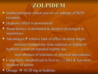 ZOLPIDEM Imidazopyridine which acts on  ω 1 subtype of BZD receptors. Hypnotic effect is pronounced. Sleep latency is shortened & duration prolonged in insomniacs. Advantages   relative lack of effect on sleep stages. minimal residual day time sedation or fading of hypnotic action on repeated nightly use. near absence of tolerance or physical dependence. Completely metabolized in liver (t 1/2  2.5hr) & has short duration of action. Dosage    10-20 mg at bedtime.  