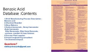 Benzoic Acid
Database :Contents
1.Brief Manufacturing Process Description -
Benzoic acid
2.Chemical Reaction
3.Mass Balance
4.Sodium benzonate , Benzyl benzonate
,Butyl benzonate
Ethyl Benzonate, Ethyl Hexyl Benzoate,
- process, reaction & mass balance
5.Process Plant supplier
6.Project engineering consultant
7.Environment Impact
Questions?
mailto:primaryinfo@gmail.com
 