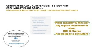 Consultant :BENZOIC ACID FEASIBILITY STUDY AND
PRELIMINARY PLANT DESIGN –
Process Plant Solutions From First Concept to Guaranteed Plant Performance
Plant capacity 40 tons per
day require Investment of
about
INR 12 Crores
According to a consultant
 