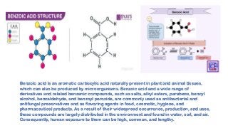 Benzoic acid is an aromatic carboxylic acid naturally present in plant and animal tissues,
which can also be produced by microorganisms. Benzoic acid and a wide range of
derivatives and related benzenic compounds, such as salts, alkyl esters, parabens, benzyl
alcohol, benzaldehyde, and benzoyl peroxide, are commonly used as antibacterial and
antifungal preservatives and as flavoring agents in food, cosmetic, hygiene, and
pharmaceutical products. As a result of their widespread occurrence, production, and uses,
these compounds are largely distributed in the environment and found in water, soil, and air.
Consequently, human exposure to them can be high, common, and lengthy.
 