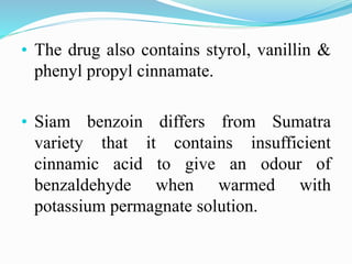 • The drug also contains styrol, vanillin &
phenyl propyl cinnamate.
• Siam benzoin differs from Sumatra
variety that it contains insufficient
cinnamic acid to give an odour of
benzaldehyde when warmed with
potassium permagnate solution.
 