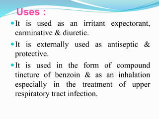 Uses :
It is used as an irritant expectorant,
carminative & diuretic.
It is externally used as antiseptic &
protective.
It is used in the form of compound
tincture of benzoin & as an inhalation
especially in the treatment of upper
respiratory tract infection.
 
