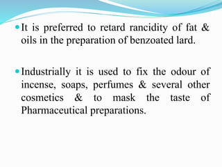 It is preferred to retard rancidity of fat &
oils in the preparation of benzoated lard.
Industrially it is used to fix the odour of
incense, soaps, perfumes & several other
cosmetics & to mask the taste of
Pharmaceutical preparations.
 