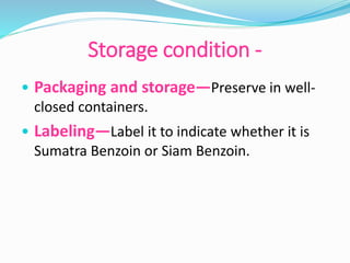 Storage condition -
• Packaging and storage—Preserve in well-
closed containers.
• Labeling—Label it to indicate whether it is
Sumatra Benzoin or Siam Benzoin.
 