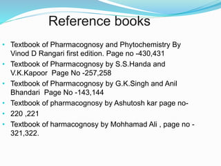 Reference books
• Textbook of Pharmacognosy and Phytochemistry By
Vinod D Rangari first edition. Page no -430,431
• Textbook of Pharmacognosy by S.S.Handa and
V.K.Kapoor Page No -257,258
• Textbook of Pharmacognosy by G.K.Singh and Anil
Bhandari Page No -143,144
• Textbook of pharmacognosy by Ashutosh kar page no-
• 220 ,221
• Textbook of harmacognosy by Mohhamad Ali , page no -
321,322.
 