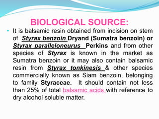 BIOLOGICAL SOURCE:
• It is balsamic resin obtained from incision on stem
of Styrax benzoin Dryand (Sumatra benzoin) or
Styrax paralleloneurus Perkins and from other
species of Styrax is known in the market as
Sumatra benzoin or it may also contain balsamic
resin from Styrax tonkinesis & other species
commercially known as Siam benzoin, belonging
to family Styraceae. It should contain not less
than 25% of total balsamic acids with reference to
dry alcohol soluble matter.
 