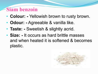 Siam benzoin
• Colour: - Yellowish brown to rusty brown.
• Odour: - Agreeable & vanilla like.
• Taste: - Sweetish & slightly acrid.
• Size: - It occurs as hard brittle masses
and when heated it is softened & becomes
plastic.
 
