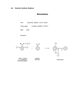146 Pesticides Synthesis Handbook
Benzoximate
Uses: acaricide, apples, citrus, grapes
Trade names" Citrazon, Aazomate (Nippon)
Type : oxime
Synthesis:
I i
HO N--o--c--c--
// l I
C
' -[~ '~ C ~ O O-=-C ~
I I
ethyl 3 chloro
2.6 dimethoxy
benzohydroxamate
o Cl
benzoyl
chloride
I
I C I
!
o
I o
I
I
I
benzoximate
 
