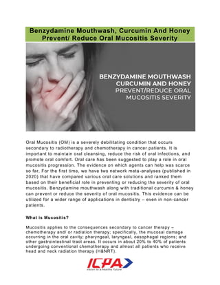 Benzydamine Mouthwash, Curcumin And Honey
Prevent/ Reduce Oral Mucositis Severity
Oral Mucositis (OM) is a severely debilitating condition that occurs
secondary to radiotherapy and chemotherapy in cancer patients. It is
important to maintain oral cleansing, reduce the risk of oral infections, and
promote oral comfort. Oral care has been suggested to play a role in oral
mucositis progression. The evidence on which agents can help was scarce
so far. For the first time, we have two network meta-analyses (published in
2020) that have compared various oral care solutions and ranked them
based on their beneficial role in preventing or reducing the severity of oral
mucositis. Benzydamine mouthwash along with traditional curcumin & honey
can prevent or reduce the severity of oral mucositis. This evidence can be
utilized for a wider range of applications in dentistry – even in non-cancer
patients.
What is Mucositis?
Mucositis applies to the consequences secondary to cancer therapy –
chemotherapy and/ or radiation therapy; specifically, the mucosal damage
occurring in the oral cavity; pharyngeal, laryngeal, oesophagal regions; and
other gastrointestinal tract areas. It occurs in about 20% to 40% of patients
undergoing conventional chemotherapy and almost all patients who receive
head and neck radiation therapy (H&NRT).
 