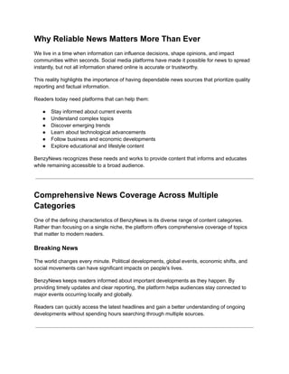 Why Reliable News Matters More Than Ever
We live in a time when information can influence decisions, shape opinions, and impact
communities within seconds. Social media platforms have made it possible for news to spread
instantly, but not all information shared online is accurate or trustworthy.
This reality highlights the importance of having dependable news sources that prioritize quality
reporting and factual information.
Readers today need platforms that can help them:
●​ Stay informed about current events
●​ Understand complex topics
●​ Discover emerging trends
●​ Learn about technological advancements
●​ Follow business and economic developments
●​ Explore educational and lifestyle content
BenzyNews recognizes these needs and works to provide content that informs and educates
while remaining accessible to a broad audience.
Comprehensive News Coverage Across Multiple
Categories
One of the defining characteristics of BenzyNews is its diverse range of content categories.
Rather than focusing on a single niche, the platform offers comprehensive coverage of topics
that matter to modern readers.
Breaking News
The world changes every minute. Political developments, global events, economic shifts, and
social movements can have significant impacts on people's lives.
BenzyNews keeps readers informed about important developments as they happen. By
providing timely updates and clear reporting, the platform helps audiences stay connected to
major events occurring locally and globally.
Readers can quickly access the latest headlines and gain a better understanding of ongoing
developments without spending hours searching through multiple sources.
 